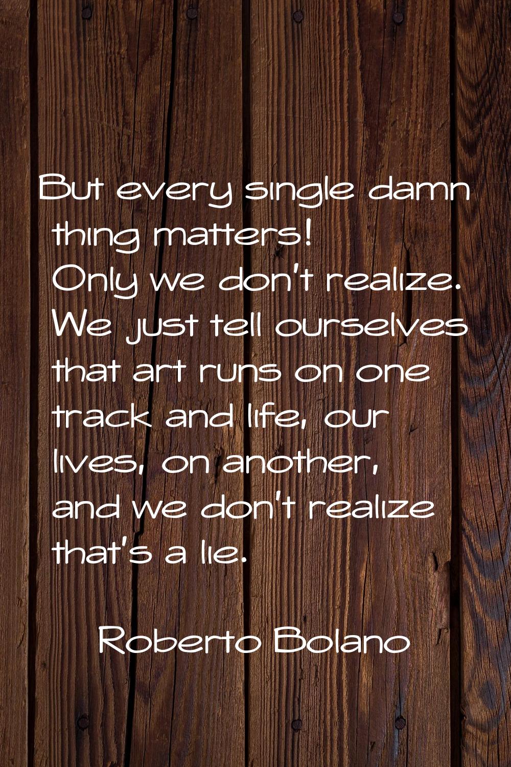 But every single damn thing matters! Only we don't realize. We just tell ourselves that art runs on