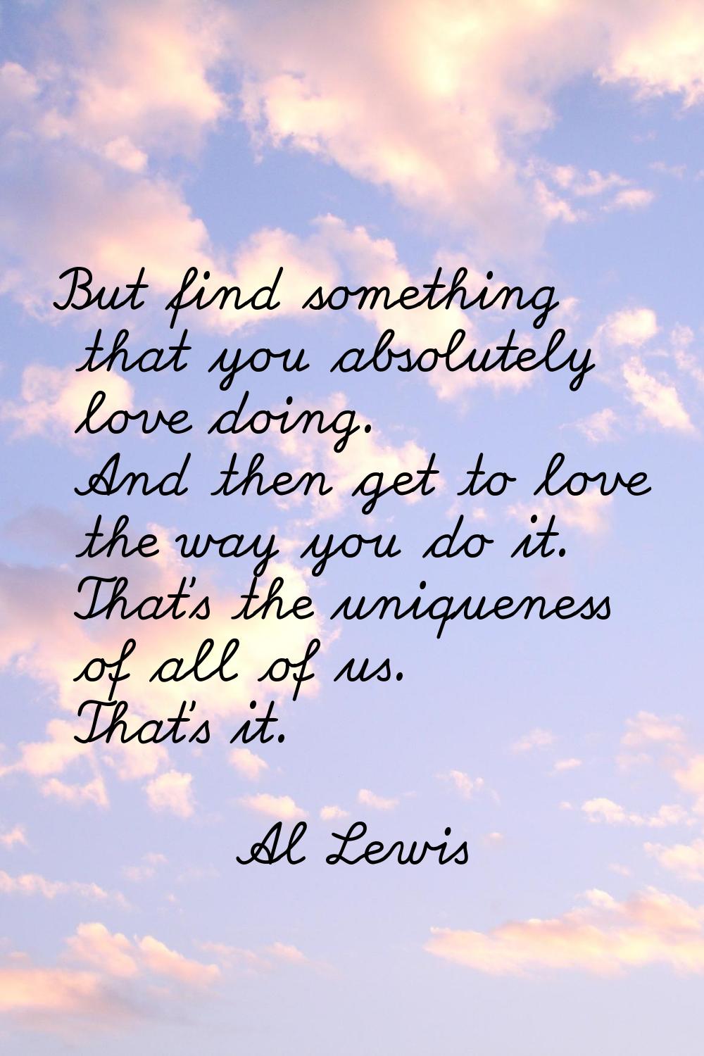 But find something that you absolutely love doing. And then get to love the way you do it. That's t