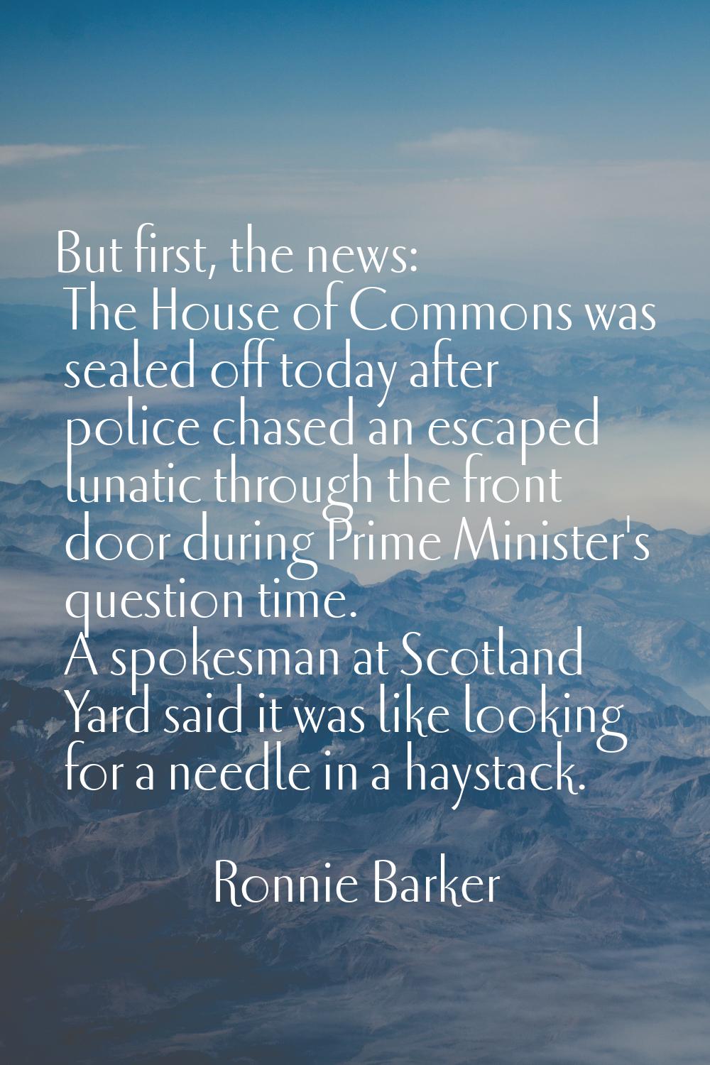 But first, the news: The House of Commons was sealed off today after police chased an escaped lunat