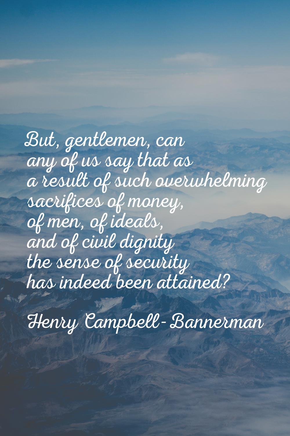 But, gentlemen, can any of us say that as a result of such overwhelming sacrifices of money, of men