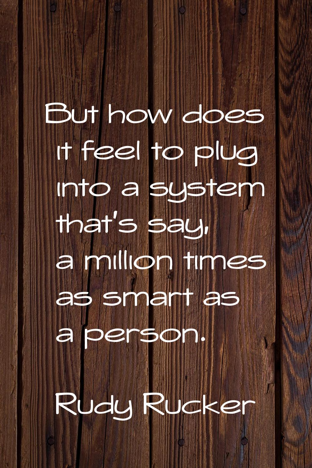 But how does it feel to plug into a system that's say, a million times as smart as a person.