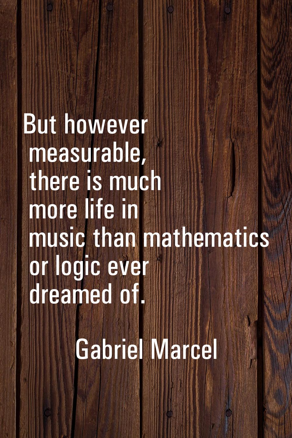 But however measurable, there is much more life in music than mathematics or logic ever dreamed of.