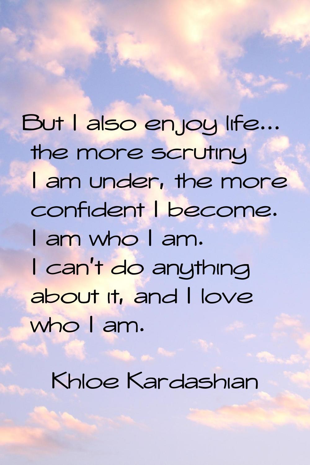 But I also enjoy life... the more scrutiny I am under, the more confident I become. I am who I am. 