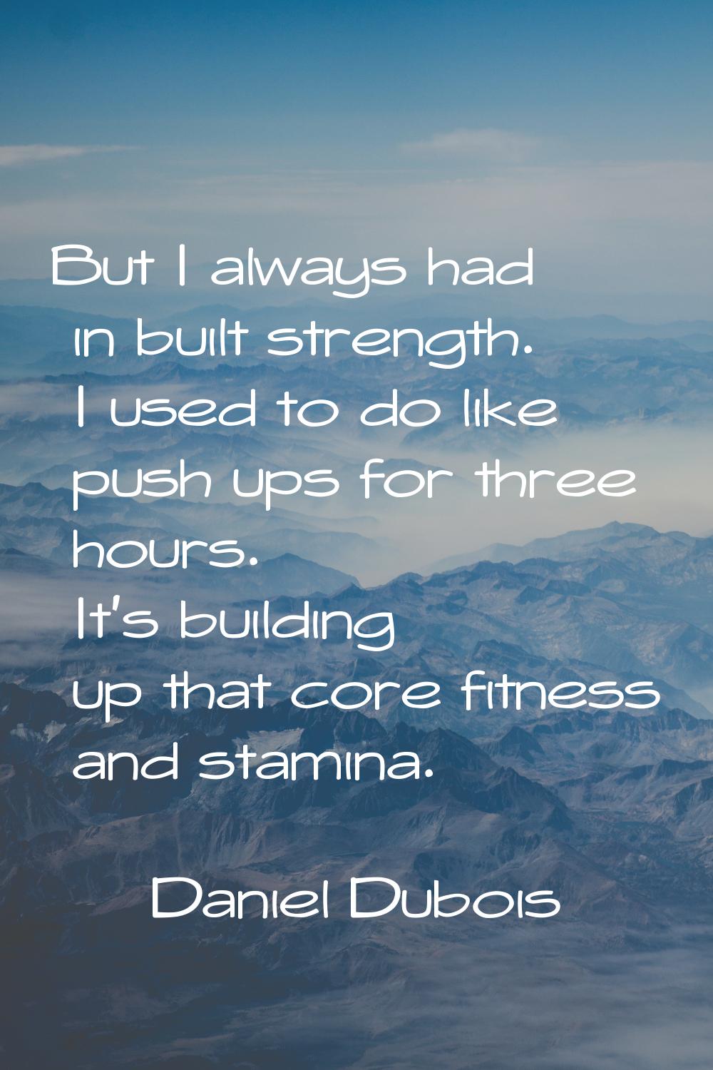 But I always had in built strength. I used to do like push ups for three hours. It's building up th