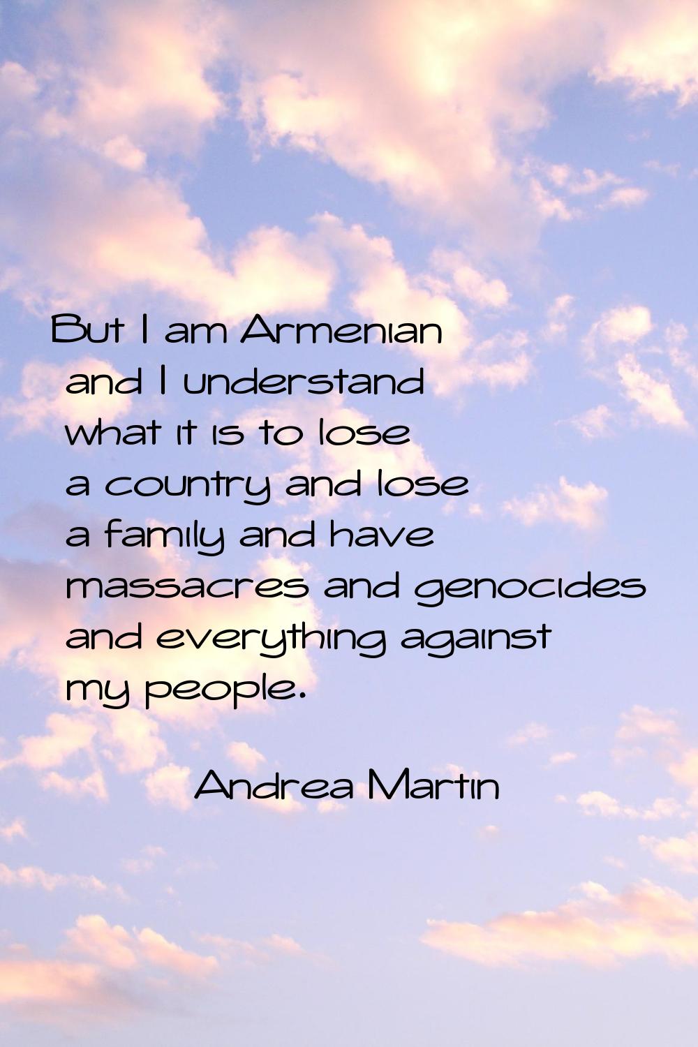 But I am Armenian and I understand what it is to lose a country and lose a family and have massacre