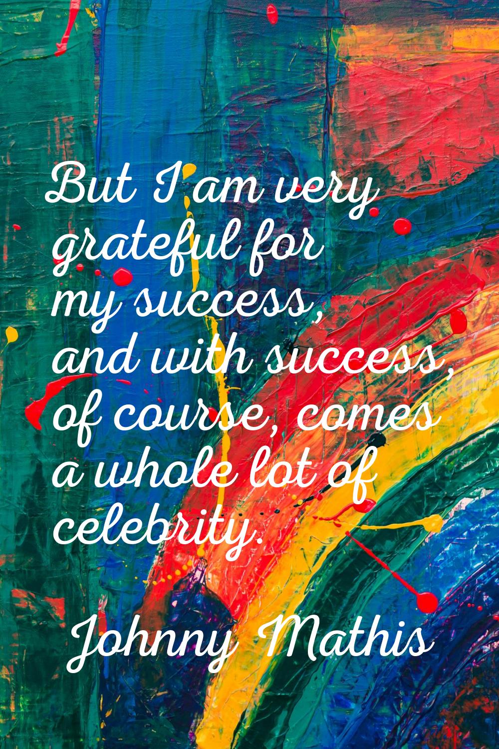 But I am very grateful for my success, and with success, of course, comes a whole lot of celebrity.