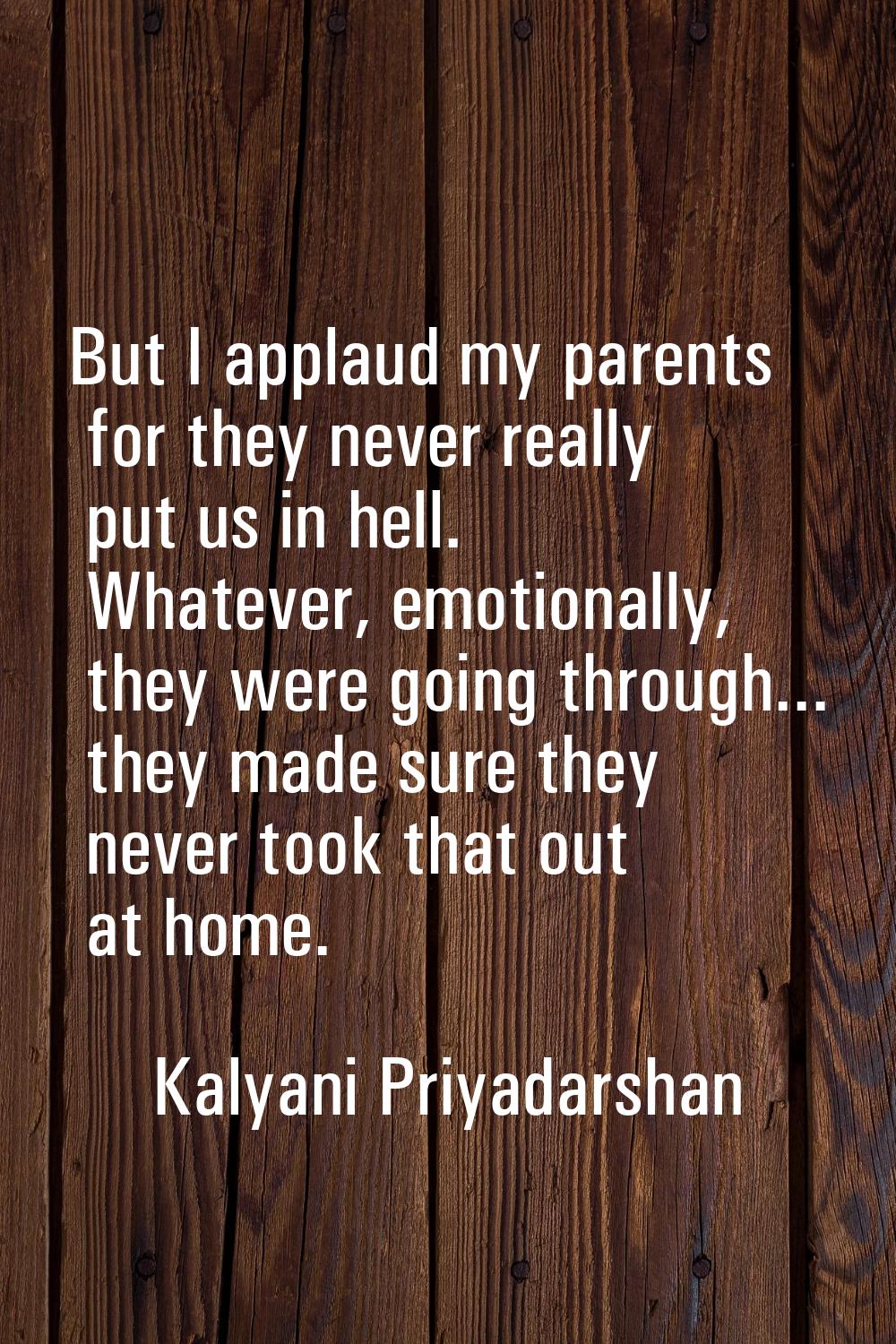 But I applaud my parents for they never really put us in hell. Whatever, emotionally, they were goi
