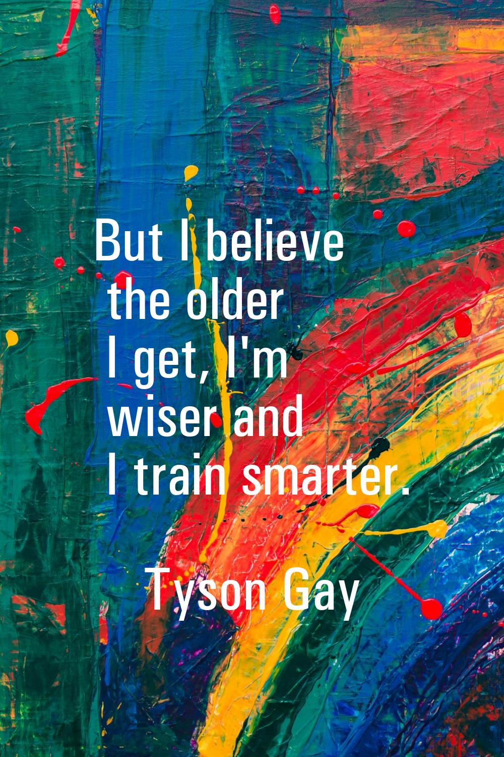 But I believe the older I get, I'm wiser and I train smarter.