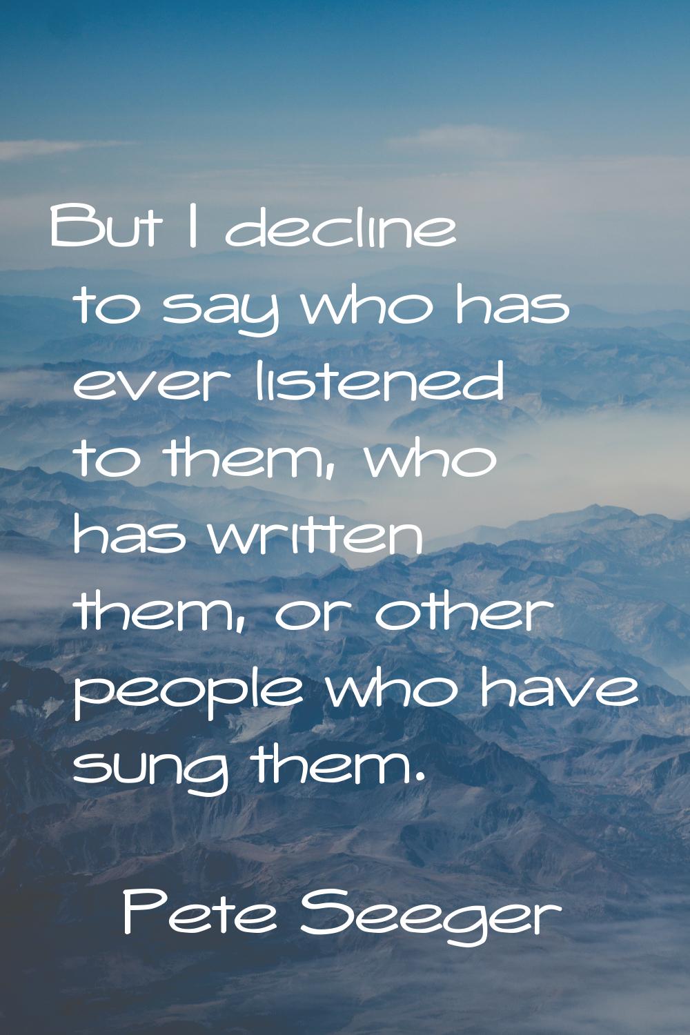 But I decline to say who has ever listened to them, who has written them, or other people who have 