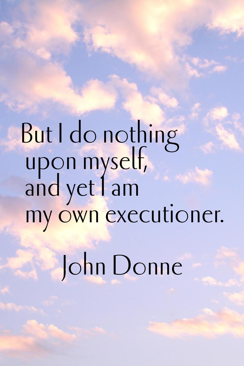 But I do nothing upon myself, and yet I am my own executioner.