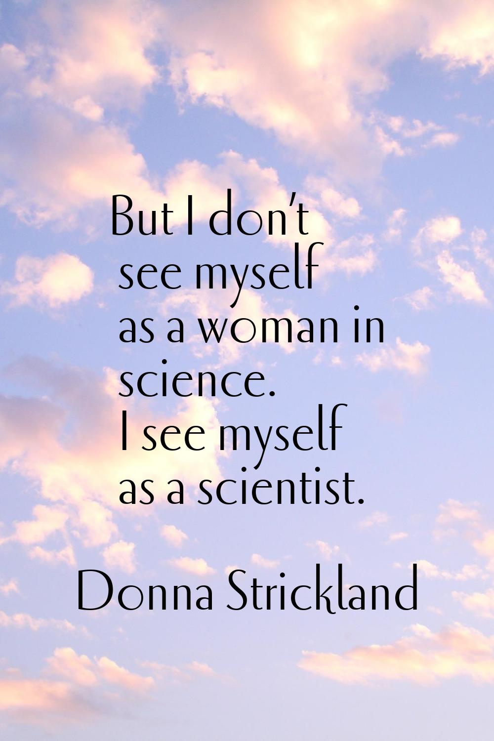 But I don’t see myself as a woman in science. I see myself as a scientist.