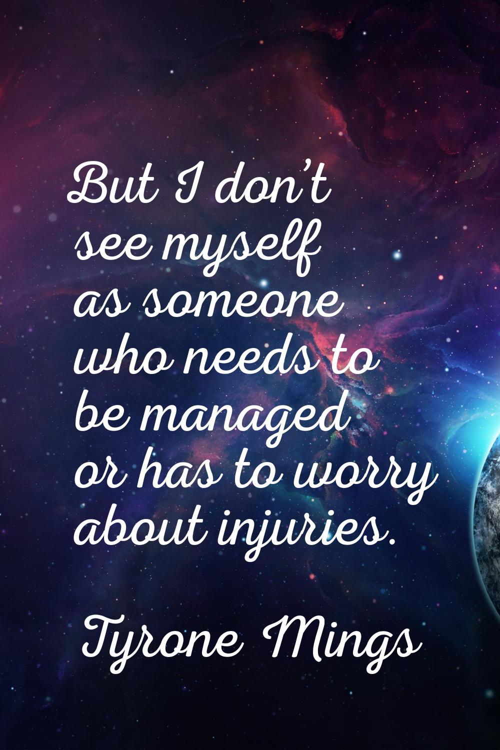 But I don’t see myself as someone who needs to be managed or has to worry about injuries.