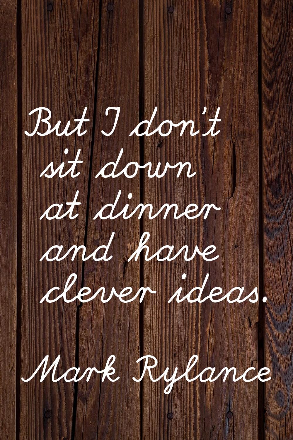 But I don't sit down at dinner and have clever ideas.