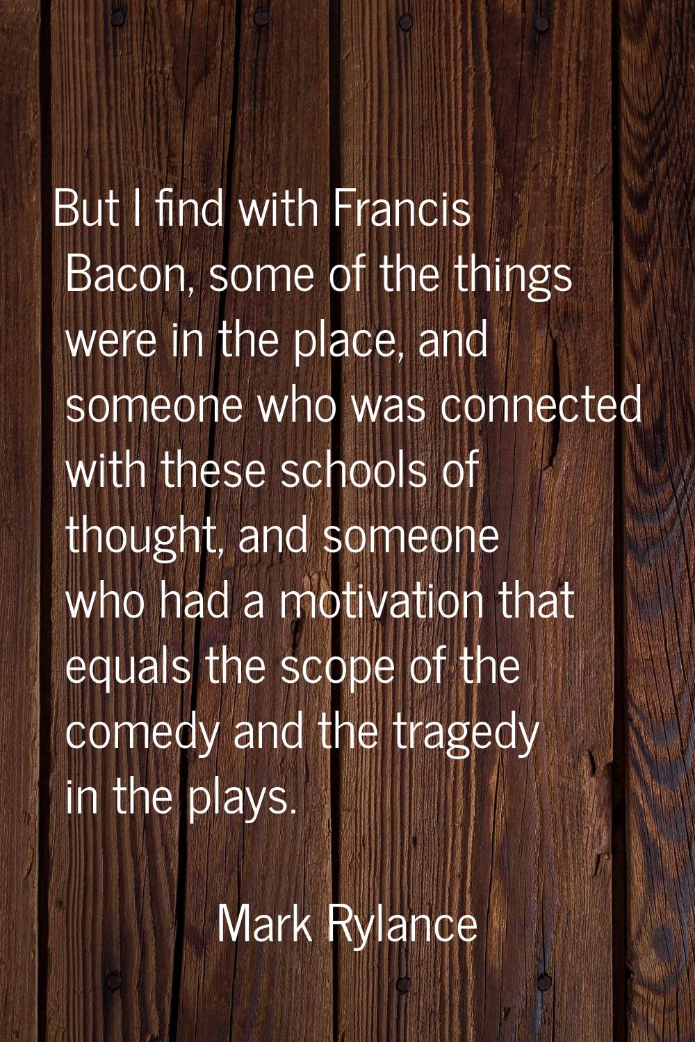 But I find with Francis Bacon, some of the things were in the place, and someone who was connected 