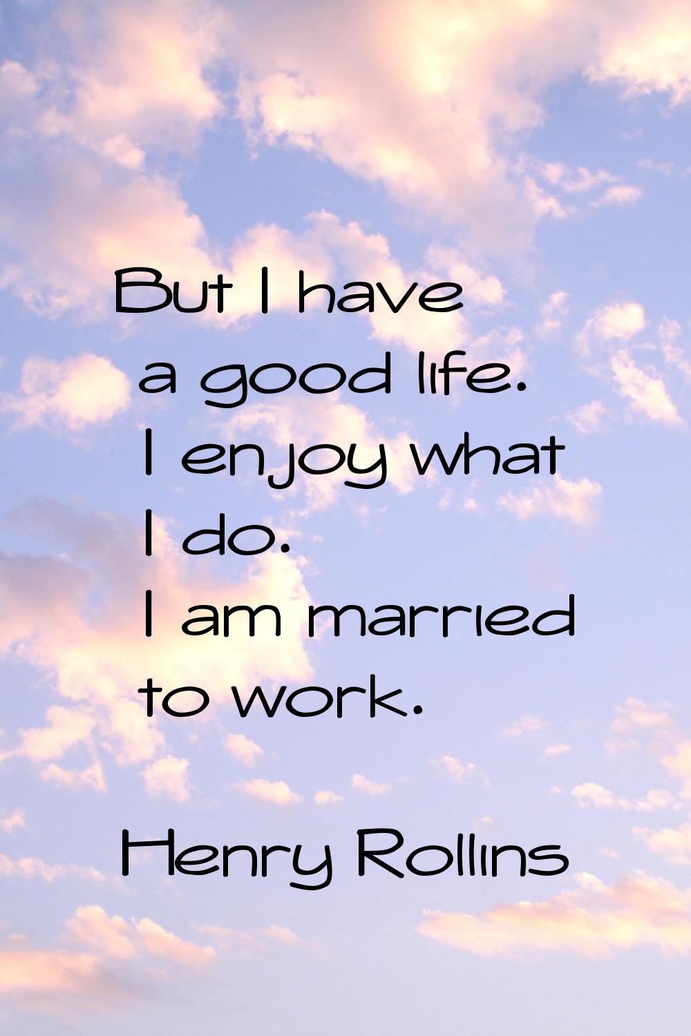 But I have a good life. I enjoy what I do. I am married to work.