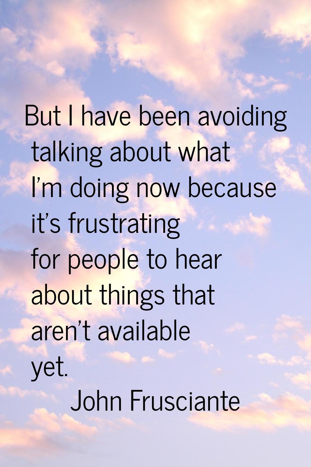 But I have been avoiding talking about what I'm doing now because it's frustrating for people to he