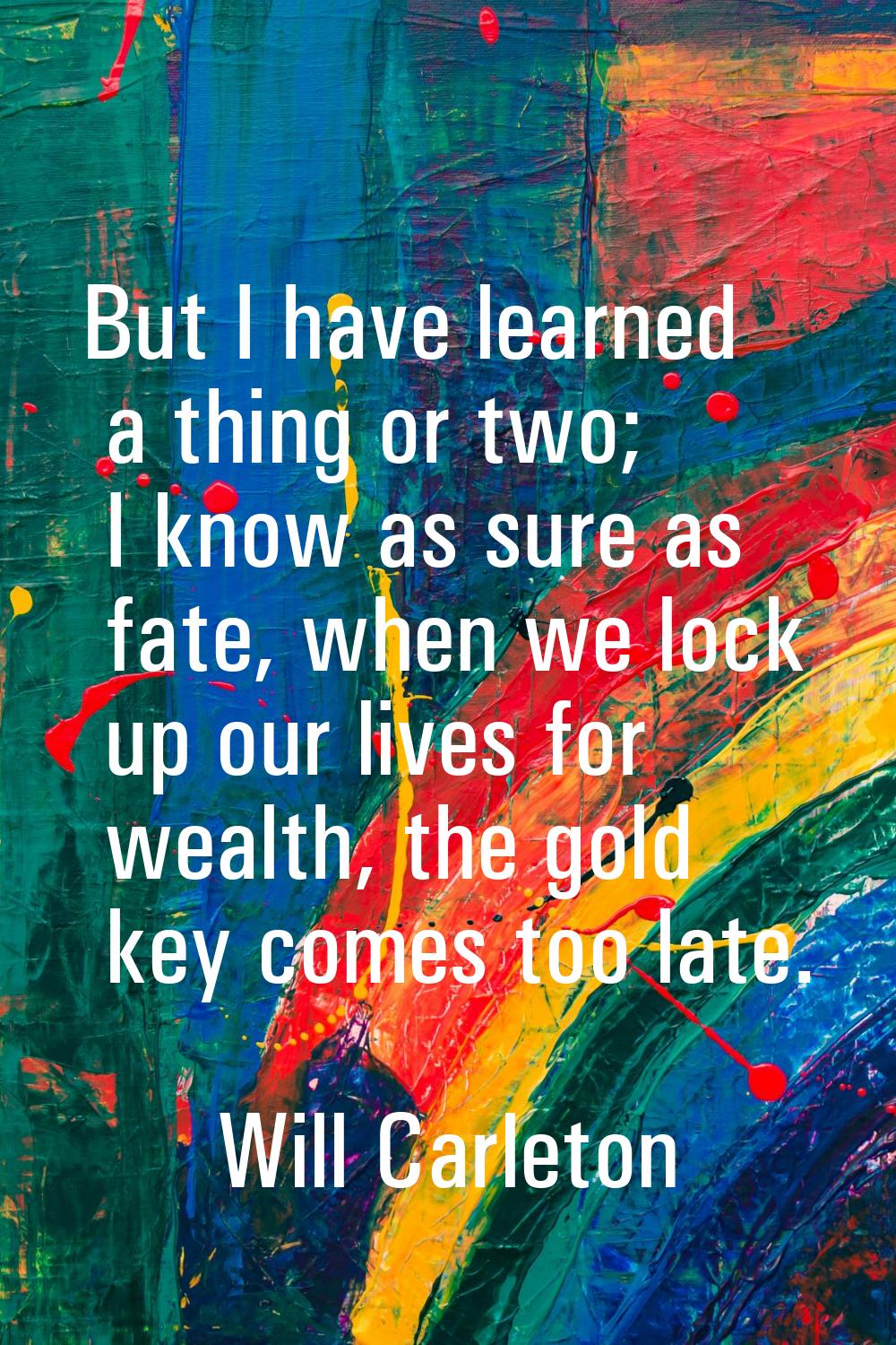 But I have learned a thing or two; I know as sure as fate, when we lock up our lives for wealth, th