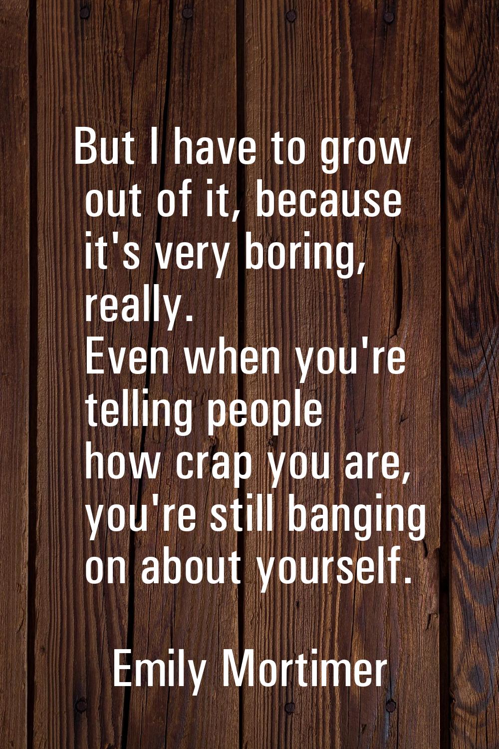 But I have to grow out of it, because it's very boring, really. Even when you're telling people how