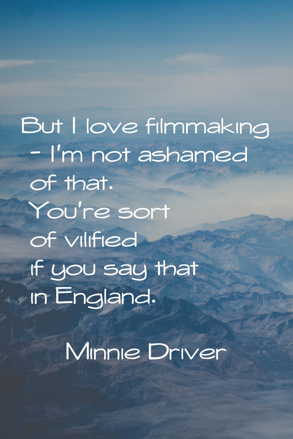 But I love filmmaking - I'm not ashamed of that. You're sort of vilified if you say that in England