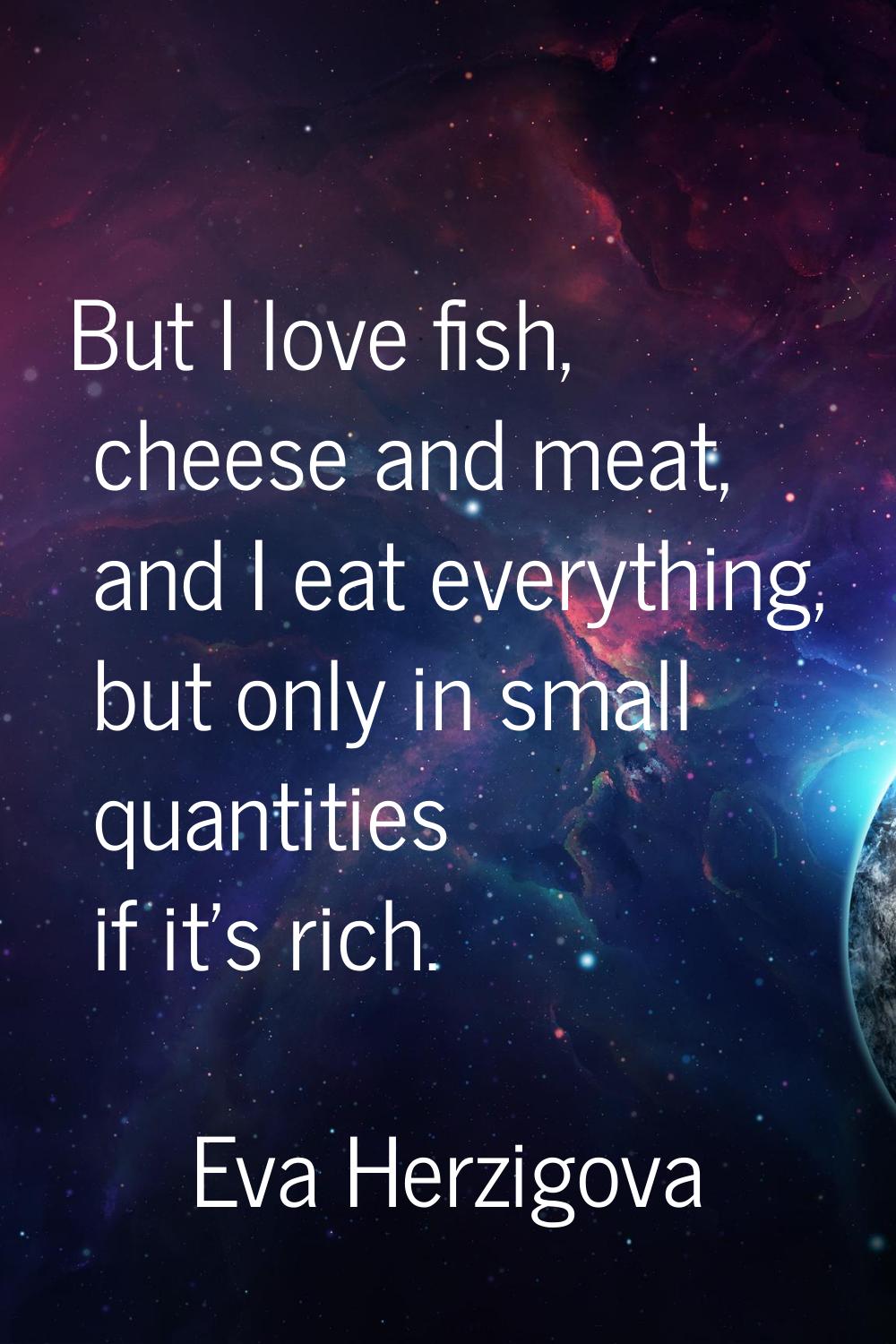 But I love fish, cheese and meat, and I eat everything, but only in small quantities if it's rich.