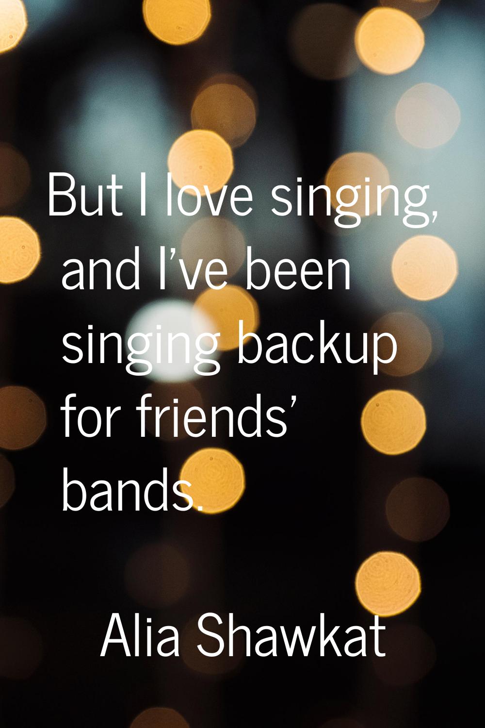 But I love singing, and I've been singing backup for friends' bands.