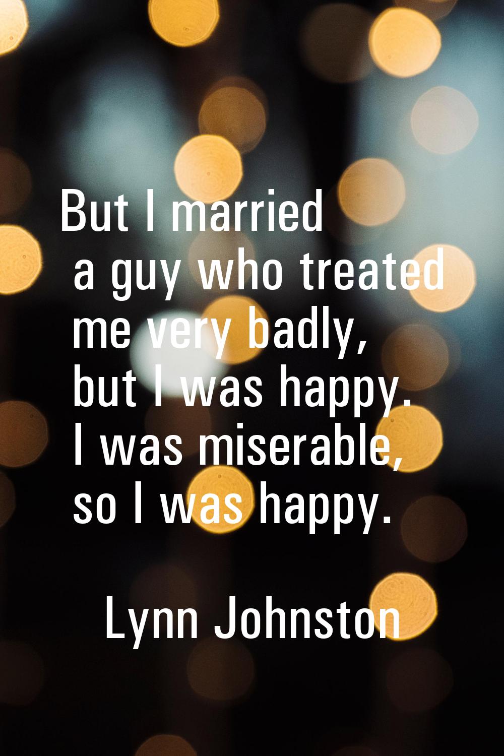But I married a guy who treated me very badly, but I was happy. I was miserable, so I was happy.
