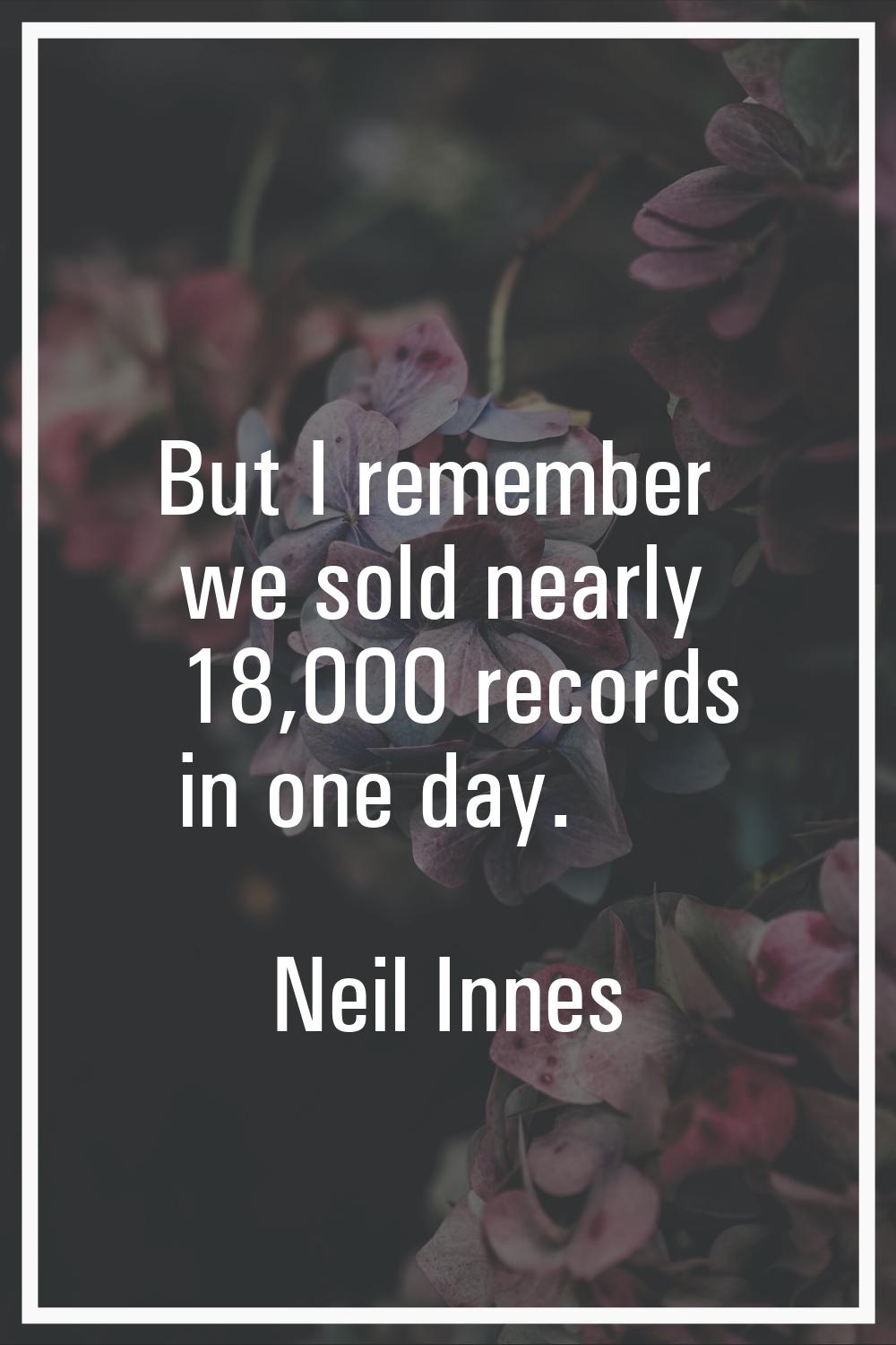 But I remember we sold nearly 18,000 records in one day.