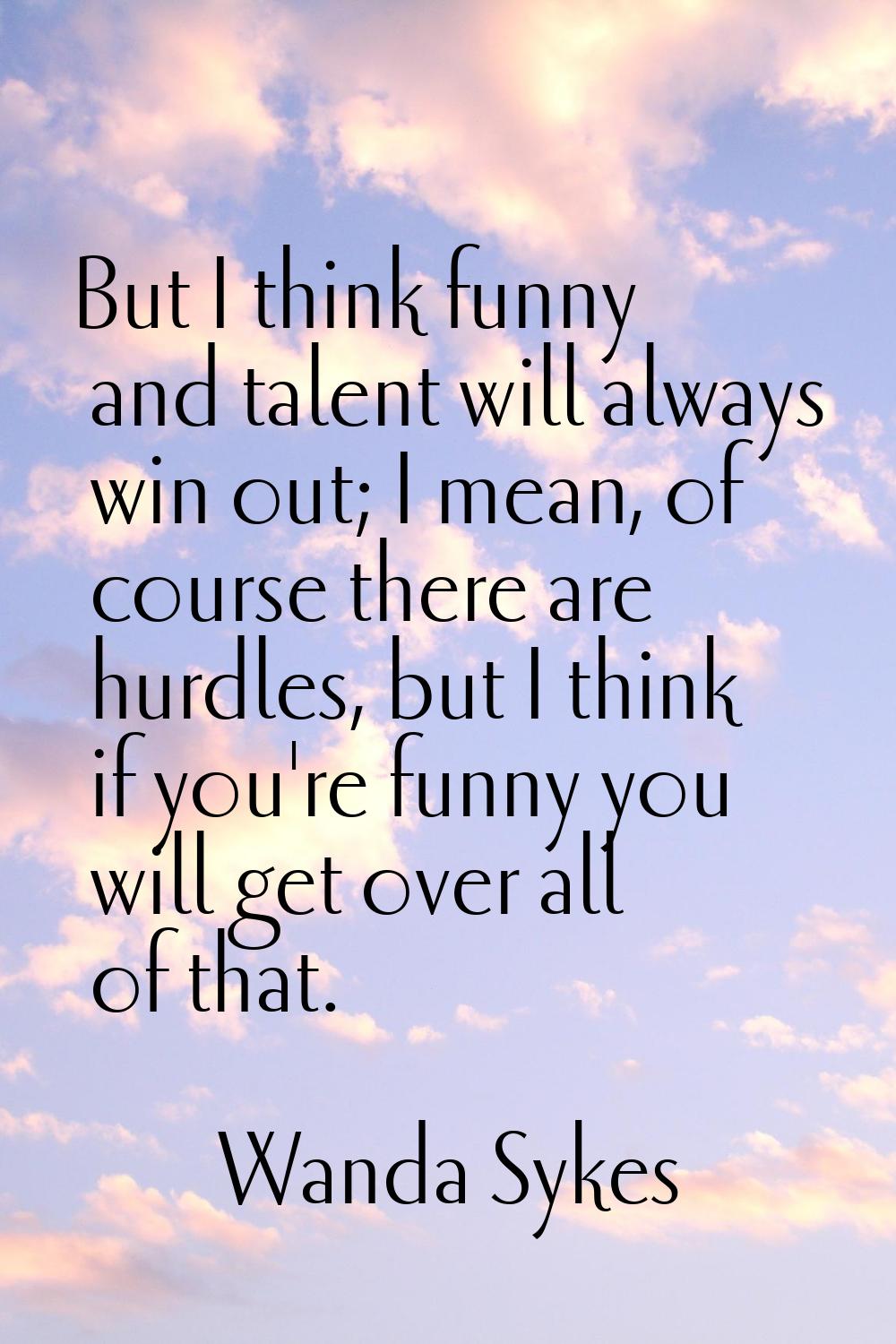 But I think funny and talent will always win out; I mean, of course there are hurdles, but I think 