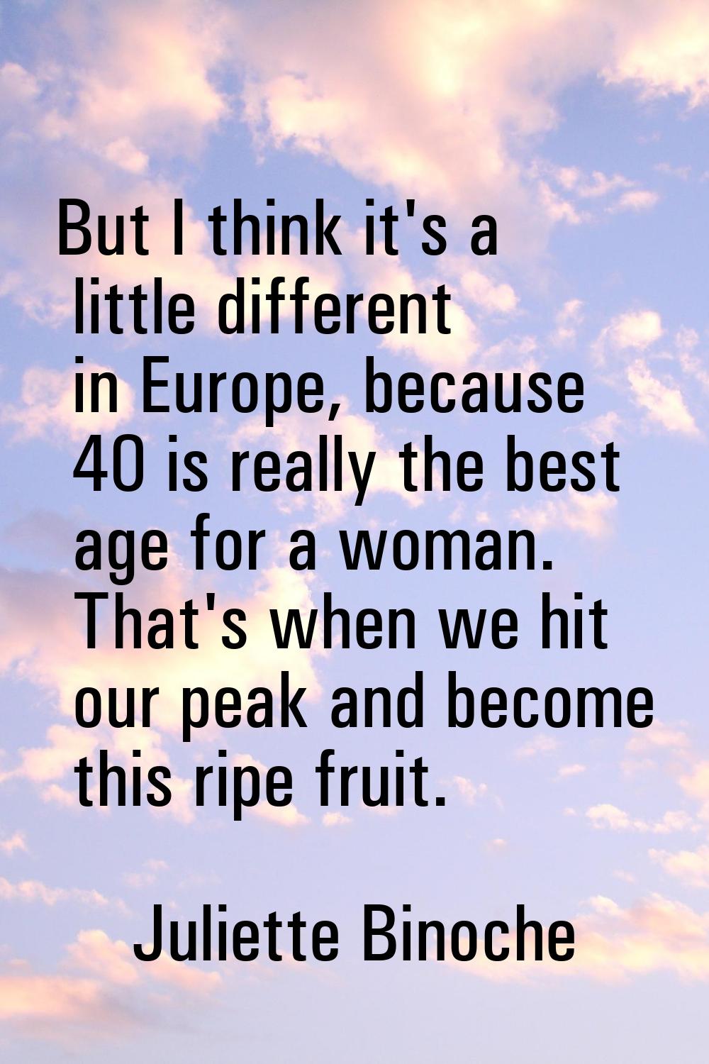 But I think it's a little different in Europe, because 40 is really the best age for a woman. That'