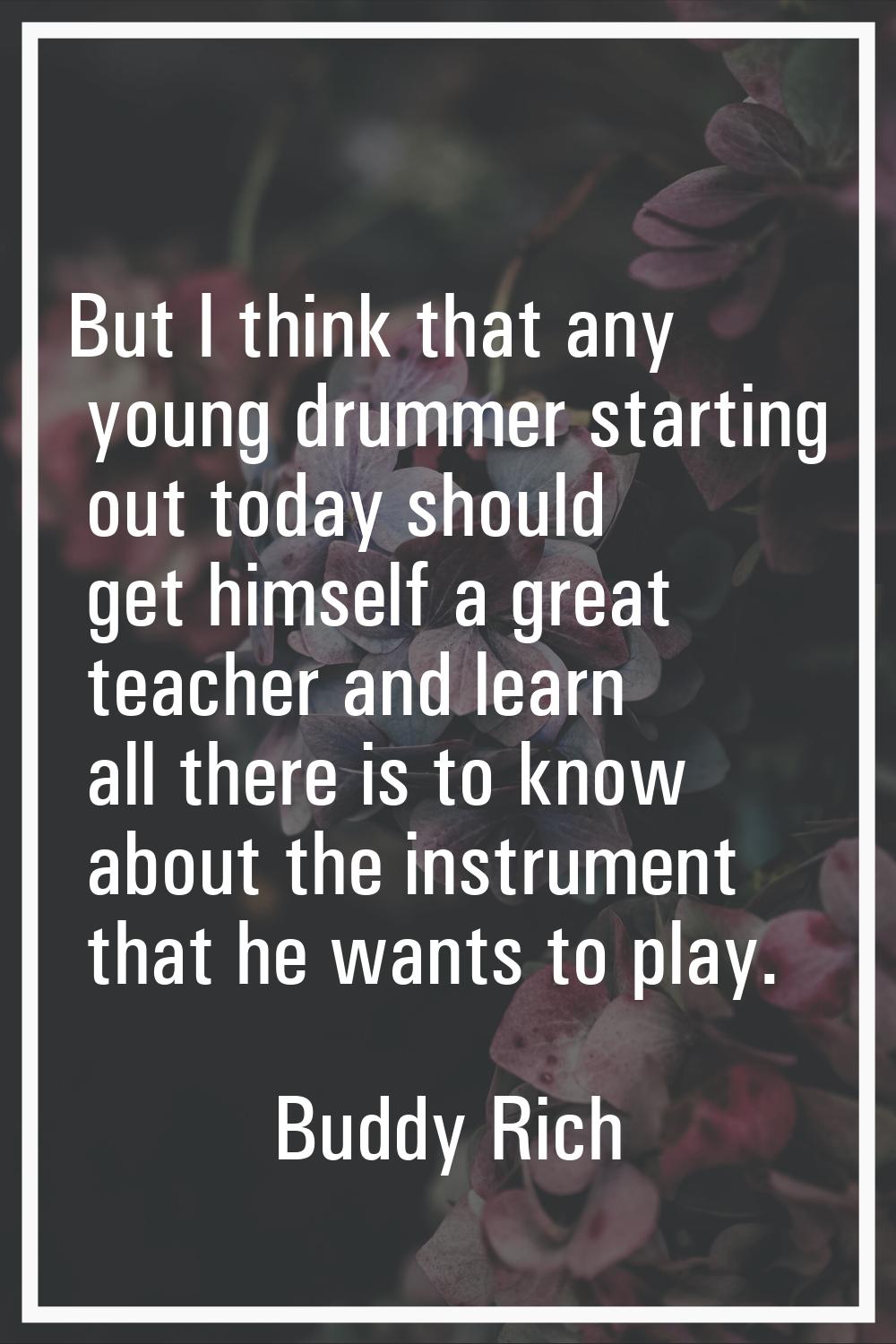 But I think that any young drummer starting out today should get himself a great teacher and learn 