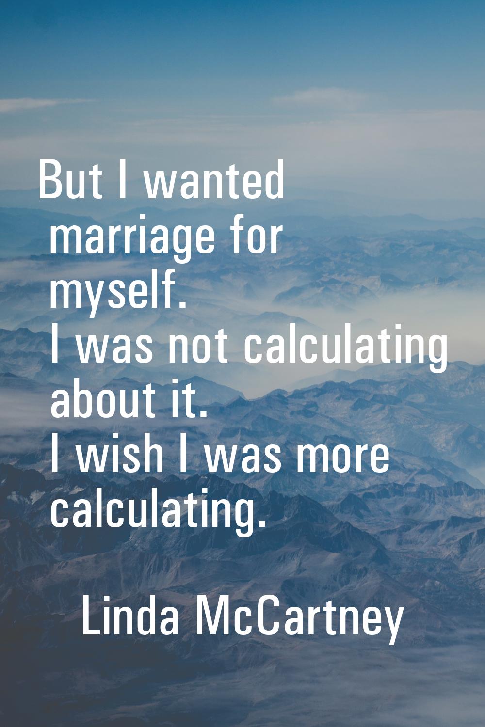 But I wanted marriage for myself. I was not calculating about it. I wish I was more calculating.