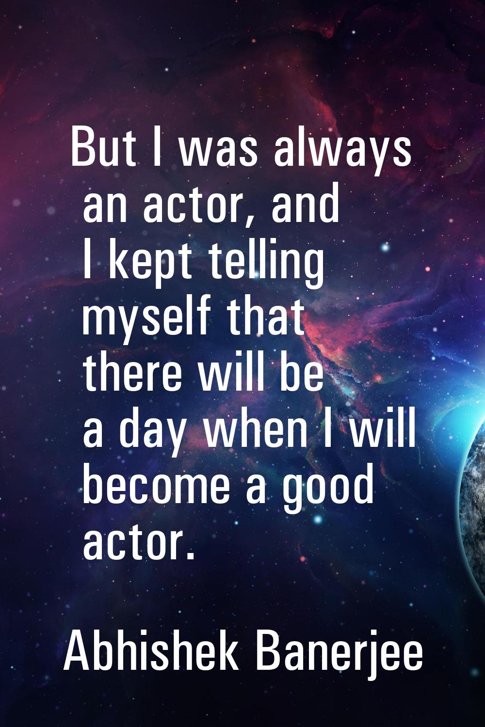 But I was always an actor, and I kept telling myself that there will be a day when I will become a 