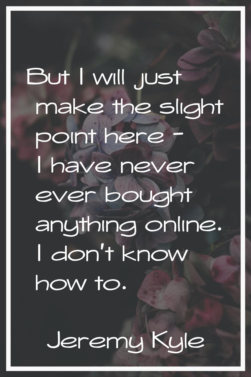 But I will just make the slight point here - I have never ever bought anything online. I don't know