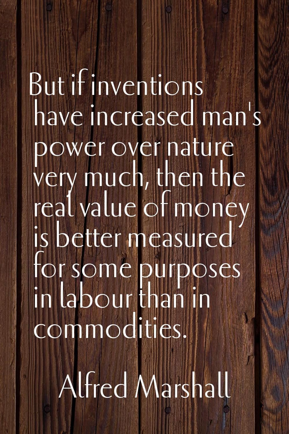 But if inventions have increased man's power over nature very much, then the real value of money is