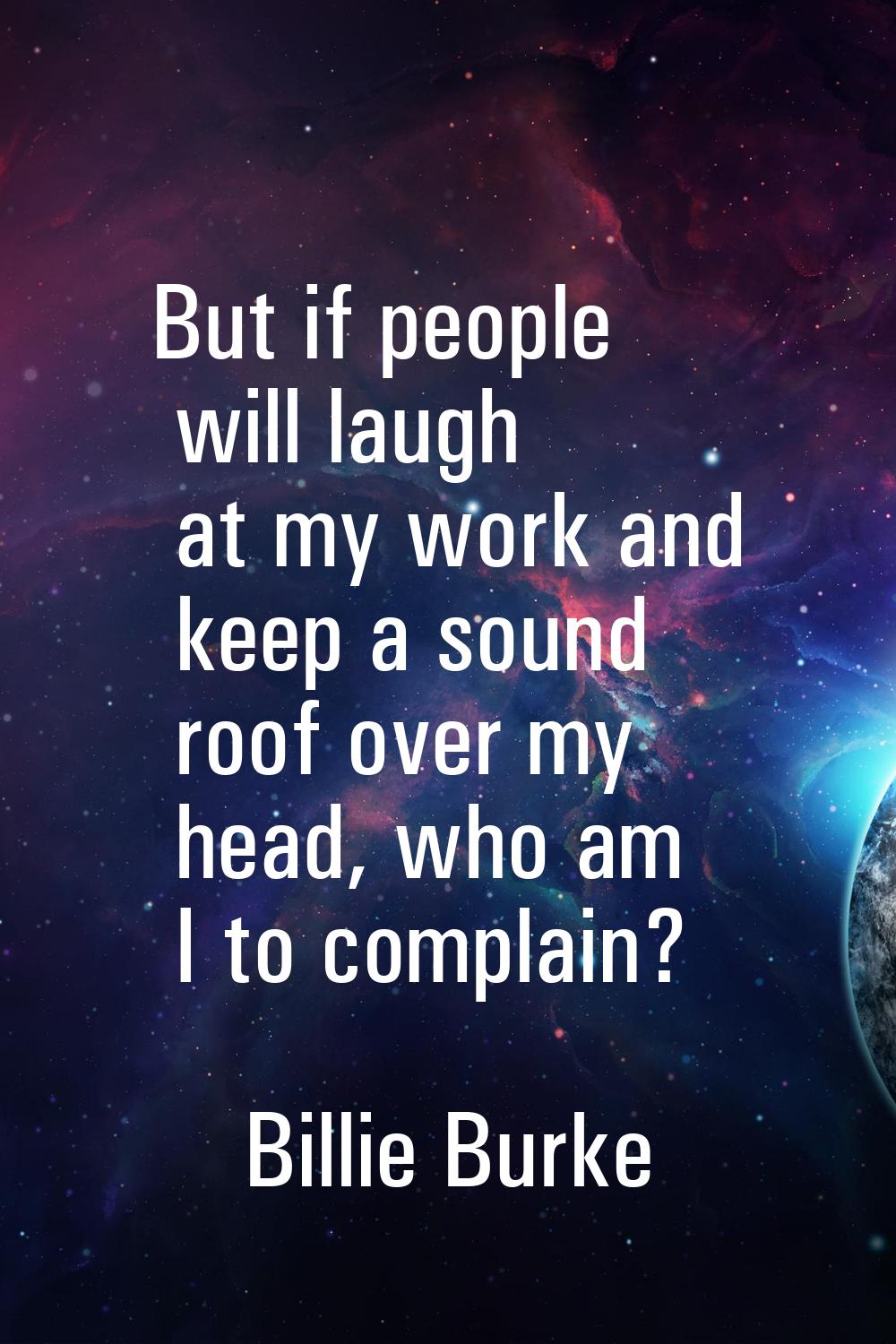 But if people will laugh at my work and keep a sound roof over my head, who am I to complain?