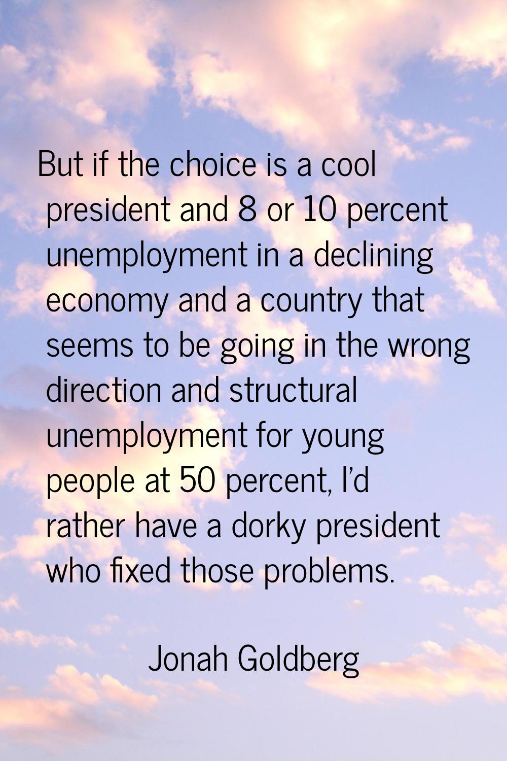 But if the choice is a cool president and 8 or 10 percent unemployment in a declining economy and a