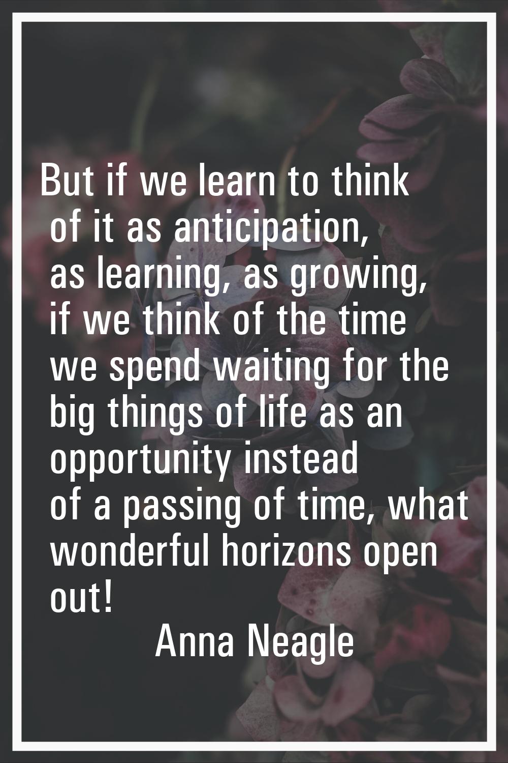 But if we learn to think of it as anticipation, as learning, as growing, if we think of the time we