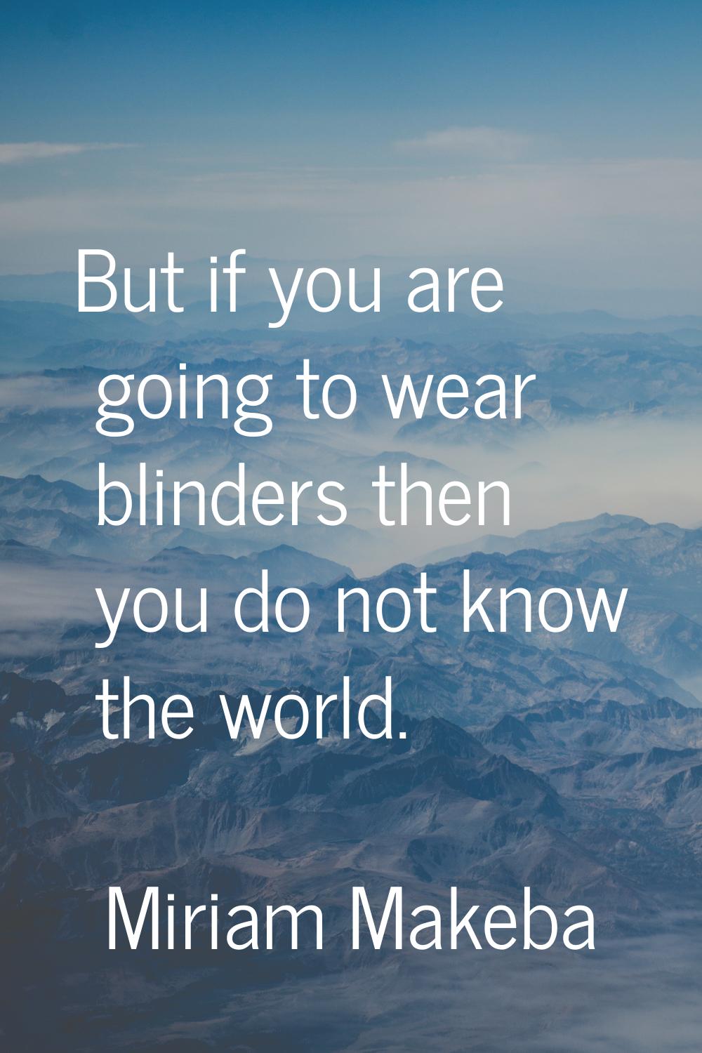 But if you are going to wear blinders then you do not know the world.