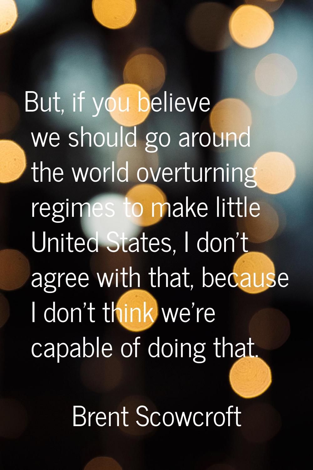 But, if you believe we should go around the world overturning regimes to make little United States,