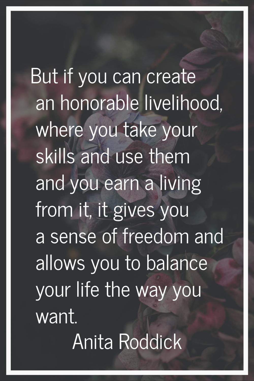 But if you can create an honorable livelihood, where you take your skills and use them and you earn
