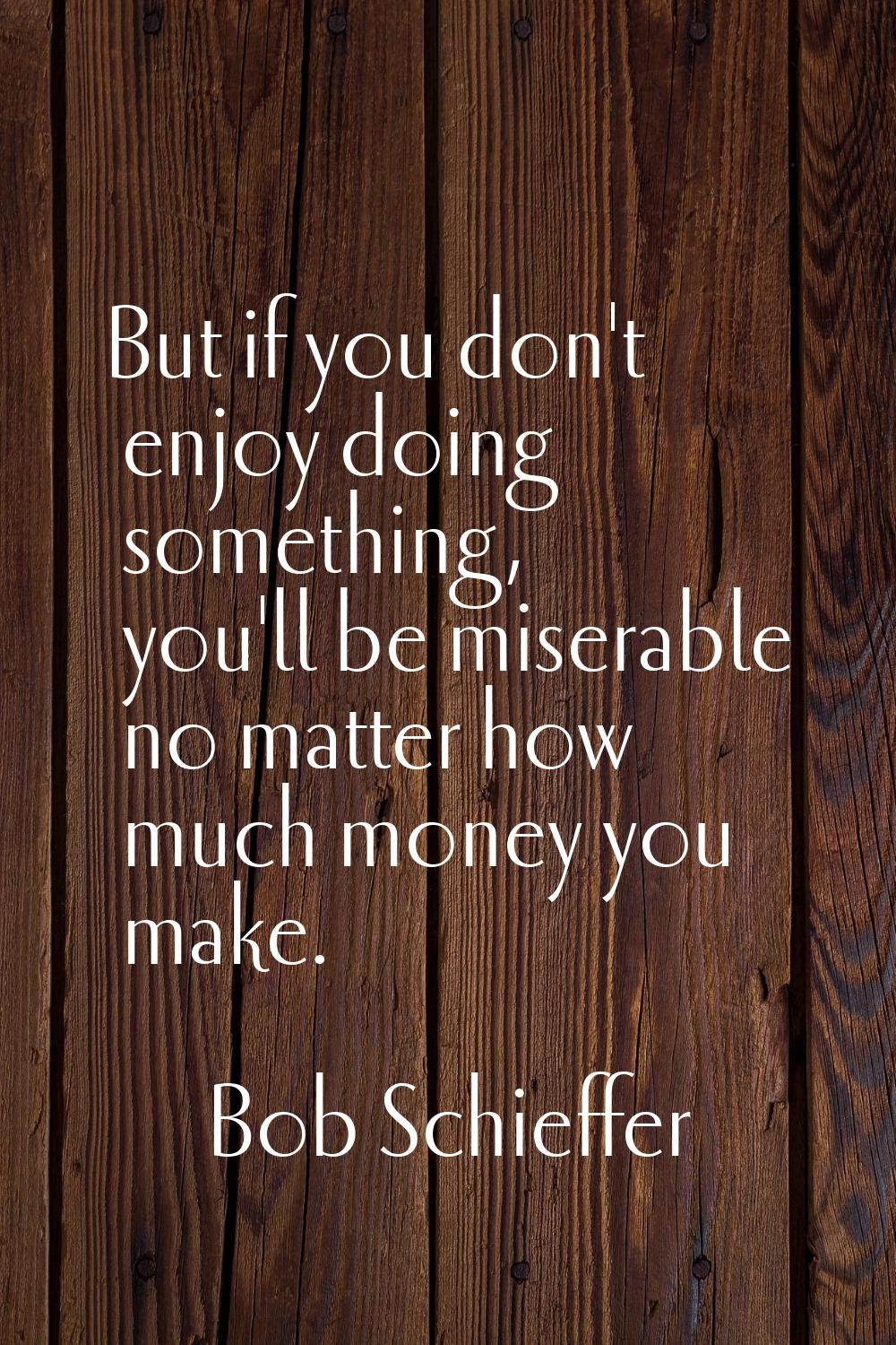 But if you don't enjoy doing something, you'll be miserable no matter how much money you make.