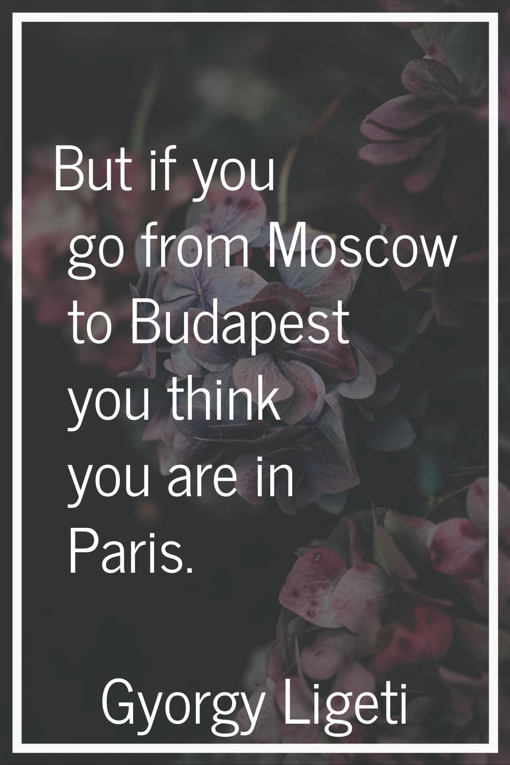 But if you go from Moscow to Budapest you think you are in Paris.