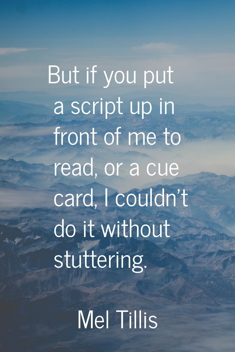 But if you put a script up in front of me to read, or a cue card, I couldn't do it without stutteri
