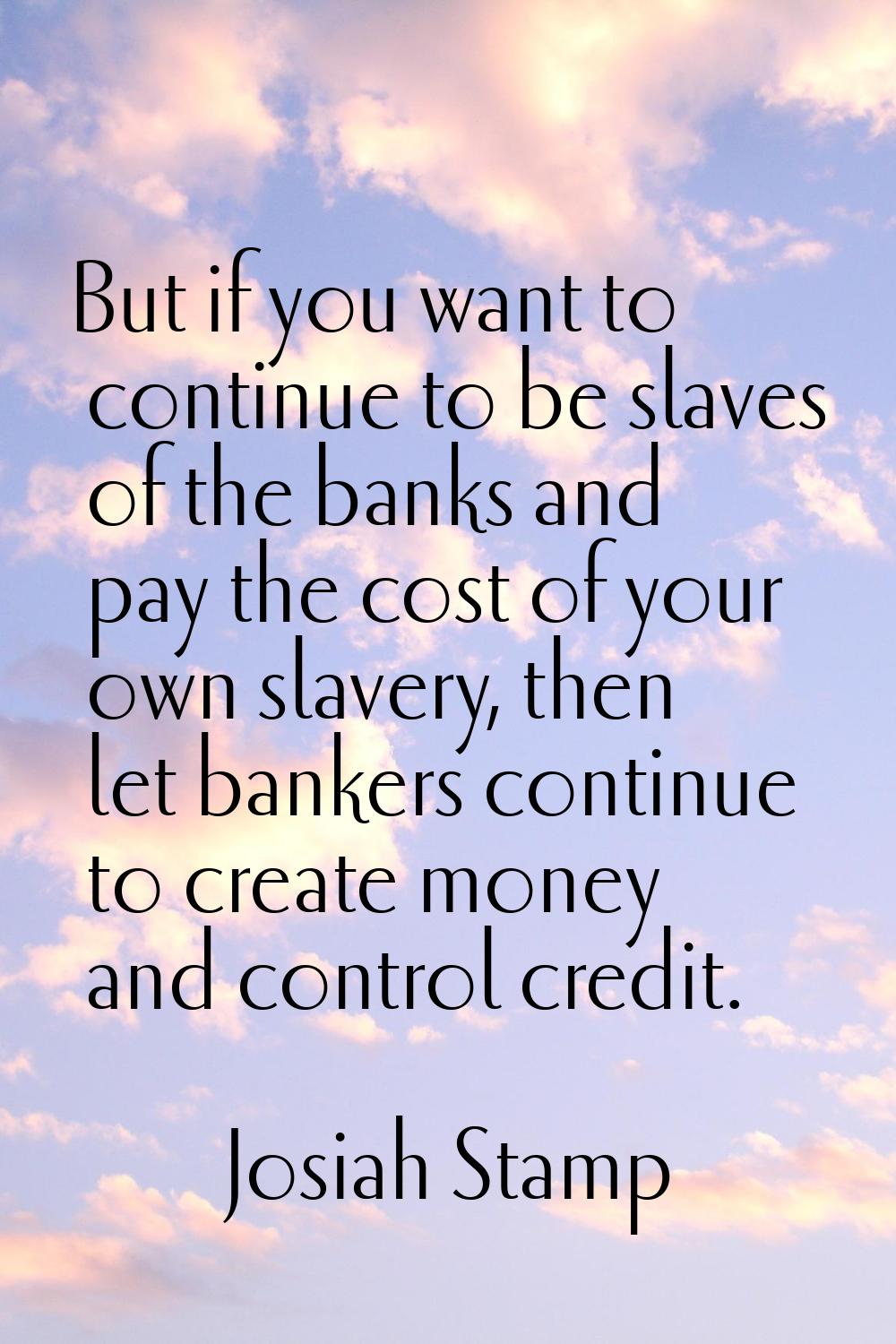 But if you want to continue to be slaves of the banks and pay the cost of your own slavery, then le