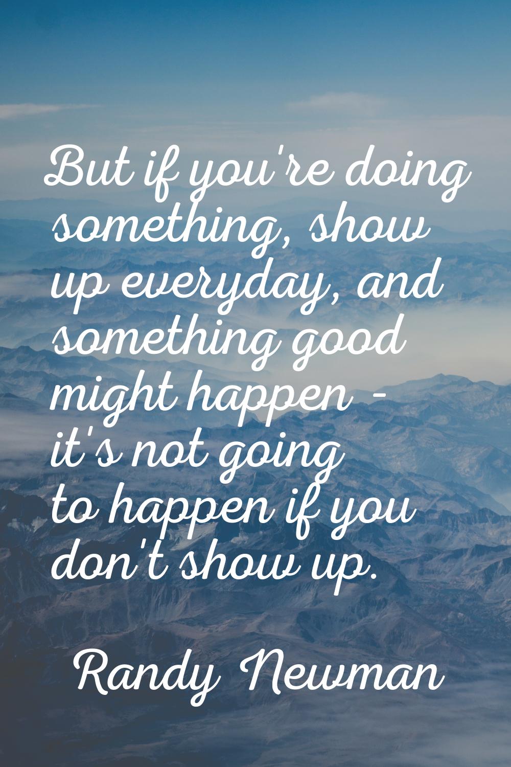 But if you're doing something, show up everyday, and something good might happen - it's not going t