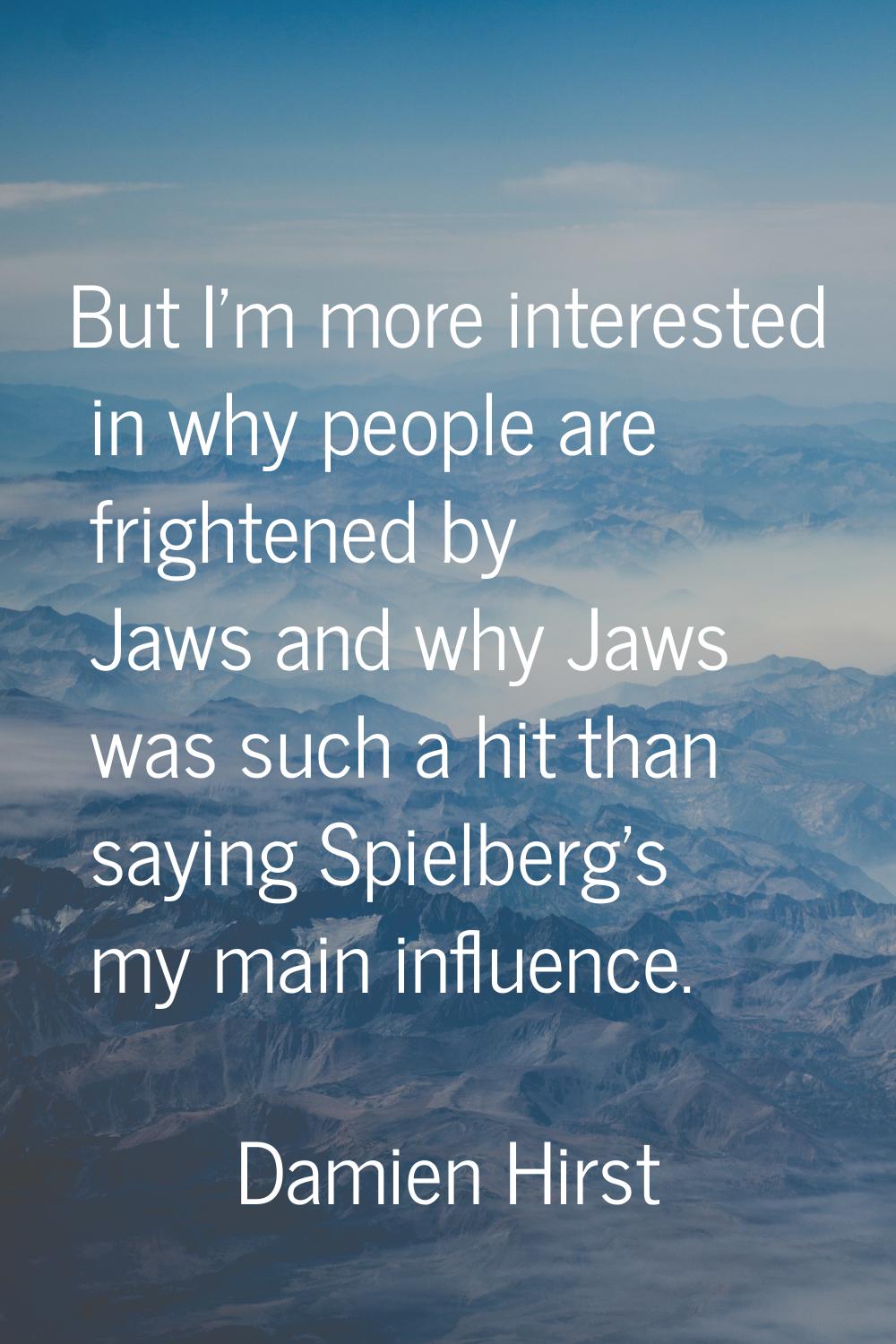 But I'm more interested in why people are frightened by Jaws and why Jaws was such a hit than sayin