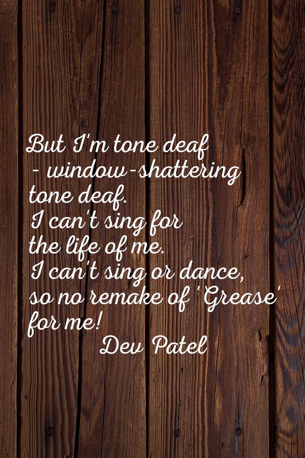 But I'm tone deaf - window-shattering tone deaf. I can't sing for the life of me. I can't sing or d