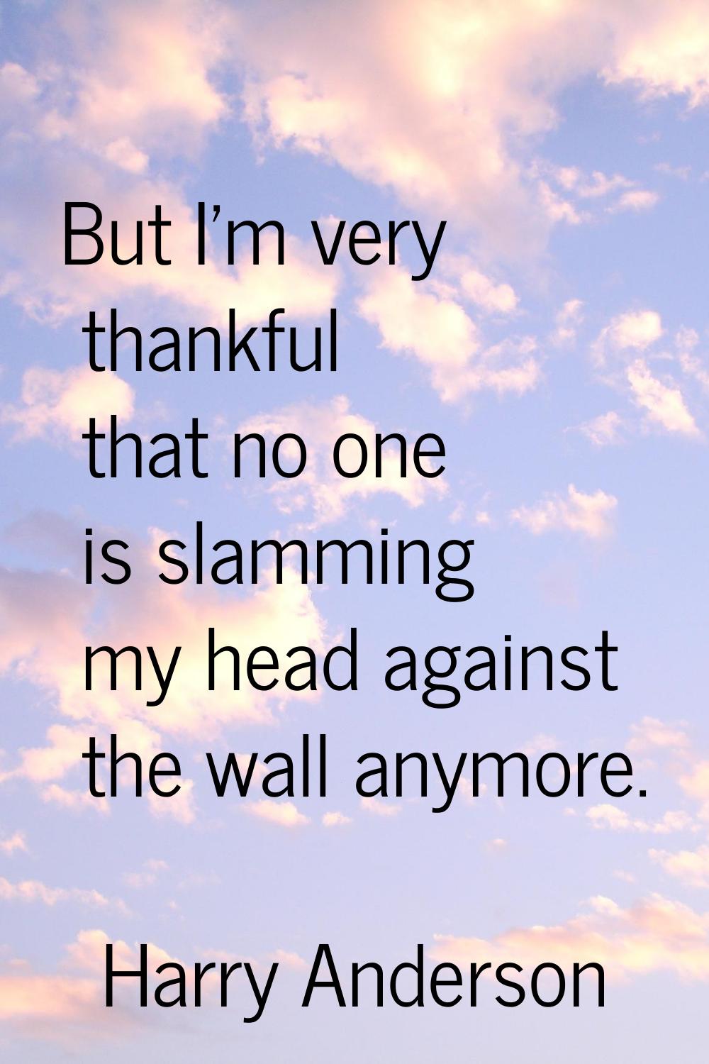 But I'm very thankful that no one is slamming my head against the wall anymore.