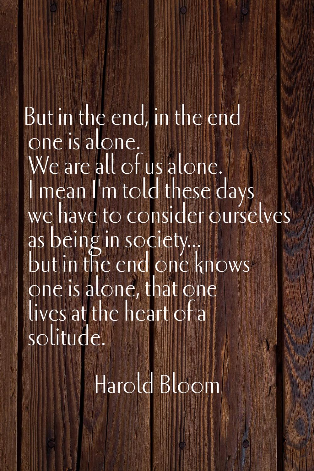 But in the end, in the end one is alone. We are all of us alone. I mean I'm told these days we have