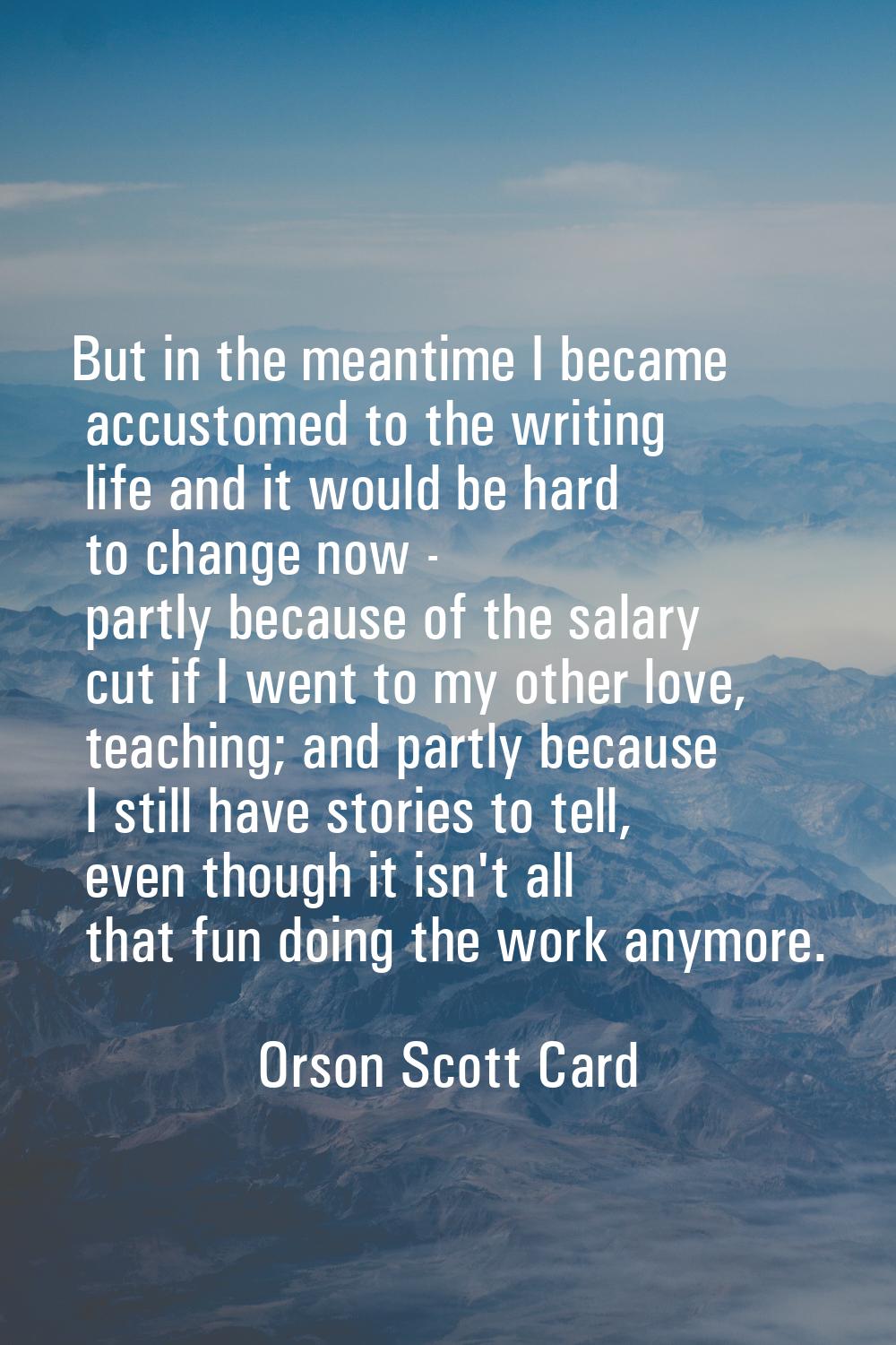 But in the meantime I became accustomed to the writing life and it would be hard to change now - pa